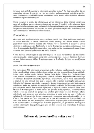 86
tornando mais difícil encontrar a informação completa e atual" Ao fazer uma cópia de um
material da Internet, deve-se ter em vista um possível melhoramento do material, e, melhor,
fazer citações sobre o verdadeiro autor, tentando-se, assim, ao máximo, transformar a Internet
num meio seguro de informações.
Nesse consenso, o usuário da Internet deve ter um mínimo de ética, e tentar, sempre que
possível, colaborar para o desenvolvimento da mesma. O usuário pode colaborar, tanto
publicando informações úteis ou melhorando informações já existentes, quanto preservando a
integridade desse conjunto. Ele deve ter em mente que algum dia precisará de informações e
será lesado se essas informações forem ilusórias.
Crime na Internet
Os crimes mais usuais na rede incluem o envio de e-mails com falsos pedidos de atualização
de dados bancários e senhas, conhecidos como phishing. Da mesma forma, e-mails
prometendo falsos prêmios também são práticas onde o internauta é induzido a enviar
dinheiro ou dados pessoais. Também há o envio de arquivos anexados contaminados com
vírus de computador. Em 2004, os prejuízos com perdas on-line causadas por fraudes virtuais
foram de 80% em relações às perdas por razões diversas.
Como meio de comunicação, a rede também pode ser usada na facilitação de atos ilícitos,
como difamação e a apologia ao crime, e no comércio de itens e serviços ilícitos ou derivados
de atos ilícitos, como o tráfico de entorpecentes e a divulgação de fotos pornográficas de
menores.
Países sem acesso à Internet livre
Em pleno século XXl informação e tecnologia estão evoluindo a cada segundo, mesmo com
toda a modernidade virtual, ainda existem países que não compartilham dessa realidade.
Países como: Arábia Saudita, Belarus, Burma, Cuba, Egito, Etiópia, Irã, Coreia do Norte,
Síria, Tunísia, Turcomenistão, Uzbequistão, Vietnã e Zimbábue. Segundo a ONG que divulga
os “inimigos da internet” intitulada: Repórteres Sem Fronteiras, "esses países transformaram
a internet em uma intranet, para que os usuários não obtenham informações consideradas
indesejáveis”. Além do mais, todas essas nações têm em comum governos autoritários, que se
mantêm no poder por meio de um controle ideológico". A Coréia do Norte por exemplo é o
país que possui apenas dois websites registrados: o órgão de controle de uso da rede(Centro
Oficial de Computação) e o portal oficial do governo. Para população, é completamente
vetado o uso de internet até porque não existem provedores no país. Existem cyber’s
autorizados pelo governo, com conteúdo controlado e ainda assim as idas e vindas dos
policiais são indispensáveis. Apenas os governantes tem acesso a conexão via-satélite. Já em
Cuba, existe apenas um Cyber e o preço para acessar sites estrangeiros (e controlado) é de
cerca de 6 dólares por hora, sendo que o salário médio da população é de 17 dólares por mês.
Com a velocidade da informação que a internet proporciona, os governantes desses países
omitem informações da população, pois elas não tem acesso a esse emaranhado de notícias
em tempo real.
Editores de textos: broffice writer e word
 
