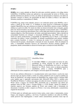87
BrOffice
BrOffice era o nome adotado no Brasil da suíte para escritório gratuita e de código aberto
LibreOffice. O BrOffice incluía seis aplicativos: um processador de textos (o Writer), uma
planilha eletrônica de cálculos (o Calc), um editor de apresentações (o Impress), um editor de
desenhos vetoriais (o Draw), um gerenciador de banco de dados (o Base) e um editor de
fórmulas científicas e matemáticas (o Math).
O BrOffice.org, antigo nome adotado, passou a ser conhecido apenas como BrOffice, sem o
sufixo, a partir de sua versão 3.3. A mudança no nome deveu-se a bifurcação do projeto
original, OpenOffice.org, que culminou na criação do LibreOffice, projeto ao qual o BrOffice
alinhou-se a partir de então. No intuito de obter um desenvolvimento mais avançado, grande
parte dos desenvolvedores do projeto original migraram exclusivamente para o LibreOffice,
uma vez que se mostravam descontentes com o rumo dado pela Oracle ao projeto desde que a
empresa adquiriu a Sun Microsystems, até então a principal patrocinadora. Após a decisão da
comunidade brasileira em extinguir a Associação BrOffice.org, uma ONG criada com o
intuito de apoiar juridicamente a comunidade do OpenOffice.org no Brasil, a comunidade
concordou em adotar o nome LibreOffice, já adotado mundialmente pelo projeto, também
para o projeto brasileiro. A versão 3.4, sucessora da versão 3.3.2, já apresentava o nome
internacional do projeto, oficializando a transição do nome do projeto. Além da tradução da
suíte, a comunidade brasileira focou-se em desenvolver diversos projetos ligados aos
programas, dando continuidade ao desenvolvimento após a extinção do nome BrOffice.
Writer
LibreOffice Writer
O LibreOffice Writer é o processador de textos da suíte,
semelhante ao Word, presente na suíte de escritório
Microsoft Office, ao WordPerfect, da Corel, e ao Pages,
disponível no iWork. Assim como os demais programas
semelhantes, utiliza o sistema WYSIWYG para a
elaboração de textos complexos, com imagens e diversas opções de formatação.
Um de seus atributos diferenciais é o reconhecimento nativo para leitura e escrita dos mais
diversos tipos de arquivos desde a versão 2.0, sendo compatível com os arquivos padrões do
Word, do StarWriter e do antigo formato do OpenOffice.org, embora utilize o formato ODF
como padrão (que é suportado nativamente pelo Microsoft Office 2010 e também pelo
WordPad do Windows 7, embora seja apenas um editor de textos). Também é possível com o
Writer salvar o arquivo em formato PDF, permitindo que o documento seja aberto por
qualquer leitor de PDF, como o Acrobat Reader e o Foxit Reader. Apesar de importar e
exportar arquivos nos formatos padrões do Word, nem sempre toda a formatação do
documento é mantida ao abrir o arquivo no Writer e vice-versa, deformando a característica
original do documento.
O Writer pode ser utilizado para escrever textos curtos, como cartas e memorandos, textos
longos, com imagens e gráficos, e até livros. O aplicativo também é um editor de HTML,
sendo possível criar hiperligações e inserir outras características presentes nesse tipo de
 