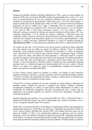 90
História
Programa de planilha eletrônica chamado Multiplan em 1982, o qual era muito popular em
sistemas CP/M, mas, em sistemas MS-DOS, perdia em popularidade para o Lotus 1-2-3. Isso
levou ao desenvolvimento de um novo programa chamado Excel, que começou com a
intenção de, nas palavras de Doug Klunder, "fazer tudo o que o 1-2-3 faz e fazer melhor". A
primeira versão do Excel foi lançada para o Mac em 1985 e a primeira versão para Windows
(numerada 2.0 para se alinhar com o Mac e distribuída com um run-time do ambiente
Windows) foi lançada em novembro de 1987. A Lotus foi lenta em trazer o 1-2-3 ao Windows
e, por volta de 1988, o Excel havia começado a passar o 1-2-3 em vendas e ajudou a
Microsoft a alcançar a posição de liderança no desenvolvimento de software para o PC. Essa
conquista, destronando o rei do mundo do software, solidificou a Microsoft como um
competidor válido e mostrou seu futuro de desenvolvimento de software gráfico. A Microsoft
aumentou sua vantagem com lançamento regular de novas versões, aproximadamente a cada
dois anos. A versão atual para a plataforma Windows é o Excel 14, também chamado de
Microsoft Excel 2010 . A versão atual para a plataforma Mac OS X é o Microsoft Excel 2011
No começo da sua vida, o Excel tornou-se alvo de um processo judicial de marca registrada
por outra empresa que já vendia um pacote de software chamado "Excel" na indústria
financeira. Como resultado da disputa, a Microsoft foi solicitada a se referir ao programa
como "Microsoft Excel" em todas as press releases formais e documentos legais. Contudo,
com o passar do tempo, essa prática foi sendo ignorada, e a Microsoft resolveu a questão
quando ela comprou a marca registrada reservada ao outro programa. Ela também encorajou o
uso das letras XL como abreviação para o programa; apesar dessa prática não ser mais
comum, o ícone do programa no Windows ainda é formado por uma combinação estilizada
das duas letras, e a extensão de arquivo do formato padrão do Excel até a versão 11 (Excel
2003) é .xls, sendo .xlsx a partir da versão 12, acompanhando a mudança nos formatos de
arquivo dos aplicativos do Microsoft Office.
O Excel oferece muitos ajustes na interface ao usuário, em relação às mais primitivas
planilhas eletrônicas; entretanto, a essência continua a mesma da planilha eletrônica original,
o VisiCalc: as células são organizadas em linhas e colunas, e contêm dados ou fórmulas com
referências relativas ou absolutas às outras células.
O Excel foi o primeiro programa de seu tipo a permitir ao usuário definir a aparência das
planilhas (fontes, atributos de caracteres e aparência das células). Também, introduziu
recomputação inteligente de células, na qual apenas células dependentes da célula a ser
modificada são atualizadas (programas anteriores recomputavam tudo o tempo todo ou
aguardavam um comando específico do usuário). O Excel tem capacidades avançadas de
construção de gráficos.
Quando integrados pela primeira vez ao Microsoft Office em 1993, o Microsoft Word e o
Microsoft PowerPoint tiveram suas GUIs redesenhadas para ficarem consistentes com o
Excel, o "programa matador" para o PC na época.
Desde 1993, o Excel tem incluído o Visual Basic for Applications (VBA), uma linguagem de
programação baseada no Visual Basic que adiciona a capacidade de automatizar tarefas no
Excel e prover funções definidas pelo usuário (UDF, user defined functions), para uso em
pastas de trabalho. O VBA é um complemento poderoso ao aplicativo que, em versões
posteriores, inclui um ambiente integrado de desenvolvimento (IDE, integrated development
environment). A gravação de macros pode produzir código VBA que replica ações do usuário,
desse modo permitindo automação simples de tarefas cotidianas. O VBA permite a criação de
 