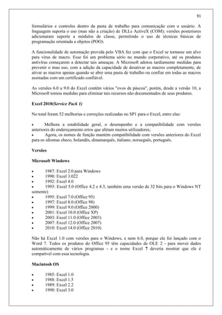 91
formulários e controles dentro da pasta de trabalho para comunicação com o usuário. A
linguagem suporta o uso (mas não a criação) de DLLs ActiveX (COM); versões posteriores
adicionaram suporte a módulos de classe, permitindo o uso de técnicas básicas de
programação orientada a objetos (POO).
A funcionalidade de automação provida pelo VBA fez com que o Excel se tornasse um alvo
para vírus de macro. Esse foi um problema sério no mundo corporativo, até os produtos
antivírus começarem a detectar tais ameaças. A Microsoft adotou tardiamente medidas para
prevenir o mau uso, com a adição da capacidade de desativar as macros completamente, de
ativar as macros apenas quando se abre uma pasta de trabalho ou confiar em todas as macros
assinadas com um certificado confiável.
As versões 6.0 a 9.0 do Excel contêm vários "ovos de páscoa", porém, desde a versão 10, a
Microsoft tomou medidas para eliminar tais recursos não documentados de seus produtos.
Excel 2010(Service Pack 1)
No total foram 52 melhorias e correções realizadas no SP1 para o Excel, entre elas:
 Melhora a estabilidade geral, o desempenho e a compatibilidade com versões
anteriores do endereçamento erros que afetam muitos utilizadores;
 Agora, os nomes de função mantém compatibilidade com versões anteriores do Excel
para os idiomas checo, holandês, dinamarquês, italiano, norueguês, português.
Versões
Microsoft Windows
 1987: Excel 2.0 para Windows
 1990: Excel 3.022
 1992: Excel 4.0
 1993: Excel 5.0 (Office 4.2 e 4.3, também uma versão de 32 bits para o Windows NT
somente)
 1995: Excel 7.0 (Office 95)
 1997: Excel 8.0 (Office 98)
 1999: Excel 9.0 (Office 2000)
 2001: Excel 10.0 (Office XP)
 2003: Excel 11.0 (Office 2003)
 2007: Excel 12.0 (Office 2007)
 2010: Excel 14.0 (Office 2010)
Não há Excel 1.0 com versões para o Windows, e nem 6.0, porque ele foi lançado com o
Word 7. Todos os produtos do Office 95 têm capacidades de OLE 2 - para mover dados
automáticamente de vários programas - e o nome Excel 7 deveria mostrar que ele é
compatível com essa tecnologia.
Macintosh OS
 1985: Excel 1.0
 1988: Excel 1.5
 1989: Excel 2.2
 1990: Excel 3.0
 