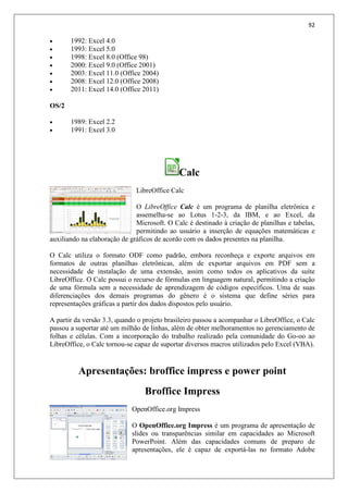 92
 1992: Excel 4.0
 1993: Excel 5.0
 1998: Excel 8.0 (Office 98)
 2000: Excel 9.0 (Office 2001)
 2003: Excel 11.0 (Office 2004)
 2008: Excel 12.0 (Office 2008)
 2011: Excel 14.0 (Office 2011)
OS/2
 1989: Excel 2.2
 1991: Excel 3.0
Calc
LibreOffice Calc
O LibreOffice Calc é um programa de planilha eletrônica e
assemelha-se ao Lotus 1-2-3, da IBM, e ao Excel, da
Microsoft. O Calc é destinado à criação de planilhas e tabelas,
permitindo ao usuário a inserção de equações matemáticas e
auxiliando na elaboração de gráficos de acordo com os dados presentes na planilha.
O Calc utiliza o formato ODF como padrão, embora reconheça e exporte arquivos em
formatos de outras planilhas eletrônicas, além de exportar arquivos em PDF sem a
necessidade de instalação de uma extensão, assim como todos os aplicativos da suíte
LibreOffice. O Calc possui o recurso de fórmulas em linguagem natural, permitindo a criação
de uma fórmula sem a necessidade de aprendizagem de códigos específicos. Uma de suas
diferenciações dos demais programas do gênero é o sistema que define séries para
representações gráficas a partir dos dados dispostos pelo usuário.
A partir da versão 3.3, quando o projeto brasileiro passou a acompanhar o LibreOffice, o Calc
passou a suportar até um milhão de linhas, além de obter melhoramentos no gerenciamento de
folhas e células. Com a incorporação do trabalho realizado pela comunidade do Go-oo ao
LibreOffice, o Calc tornou-se capaz de suportar diversos macros utilizados pelo Excel (VBA).
Apresentações: broffice impress e power point
Broffice Impress
OpenOffice.org Impress
O OpenOffice.org Impress é um programa de apresentação de
slides ou transparências similar em capacidades ao Microsoft
PowerPoint. Além das capacidades comuns de preparo de
apresentações, ele é capaz de exportá-las no formato Adobe
 