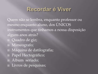 Recordar é ViverQuem não se lembra, enquanto professor ou mesmo enquanto aluno, dos ÚNICOS instrumentos que tínhamos a nossa disposição alguns anos atrás?Quadro de giz;