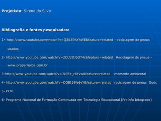 Projetista: Sirene da Silva




Bibliografia e fontes pesquisadas:

1- http://www.youtube.com/watch?v=Q3iL59XYhWE&feature=related – reciclagem de pneus

   usados

2- http://www.youtube.com/watch?v=2OU2DJbOT4c&feature=related      Reciclagem de pneus -

   www.proparnaiba.com.br

3-http://www.youtube.com/watch?v=3k9Fe_r8Yvw&feature=related      momento ambiental

4- http://www.youtube.com/watch?v=OOBI19fe6yY&feature=related reciclagem de pneus Goóc

5- PCN

6- Programa Nacional de Formação Continuada em Tecnologia Educacional (ProInfo Integrado)
 