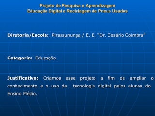 Projeto de Pesquisa e Aprendizagem
        Educação Digital e Reciclagem de Pneus Usados




Diretoria/Escola: Pirassununga / E. E. “Dr. Cesário Coimbra”




Categoria: Educação



Justificativa:   Criamos   esse   projeto   a   fim   de   ampliar   o
conhecimento e o uso da      tecnologia digital pelos alunos do
Ensino Médio.
 