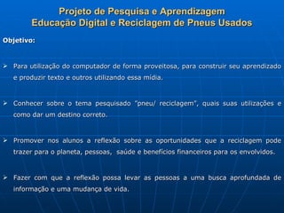 Projeto de Pesquisa e Aprendizagem
        Educação Digital e Reciclagem de Pneus Usados
Objetivo:



 Para utilização do computador de forma proveitosa, para construir seu aprendizado
   e produzir texto e outros utilizando essa mídia.



 Conhecer sobre o tema pesquisado ”pneu/ reciclagem”, quais suas utilizações e
   como dar um destino correto.



 Promover nos alunos a reflexão sobre as oportunidades que a reciclagem pode
   trazer para o planeta, pessoas, saúde e benefícios financeiros para os envolvidos.



 Fazer com que a reflexão possa levar as pessoas a uma busca aprofundada de
   informação e uma mudança de vida.
 