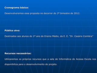 Cronograma básico:

Desenvolveremos essa proposta no decorrer do 2º bimestre de 2012.




Público alvo:

Destinados aos alunos do 1º ano do Ensino Médio, da E. E. “Dr. Cesário Coimbra”




Recursos necessários:

Utilizaremos os próprios recursos que a sala de Informática do Acessa Escola nos

disponibiliza para o desenvolvimento do projeto.
 