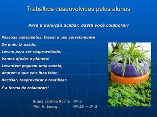 Trabalhos desenvolvidos pelos alunos

              Para a poluição acabar, basta você colaborar!


Pessoas conscientes, fazem o uso corretamente

De pneu já usado,

Levam para ser reaproveitado.

Vamos ajudar o planeta!

Levantem peguem uma caneta,

Anotem o que vou-lhes falar,

Reciclar, reaproveitar e reutilizar.

É a forma de colaborar!!


                 Bruna Cristina Rocha Nº:3
                 Thin H. Leong        Nº:25 - 1º G
 