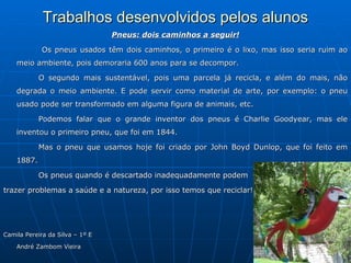 Trabalhos desenvolvidos pelos alunos
                                 Pneus: dois caminhos a seguir!

            Os pneus usados têm dois caminhos, o primeiro é o lixo, mas isso seria ruim ao
    meio ambiente, pois demoraria 600 anos para se decompor.

            O segundo mais sustentável, pois uma parcela já recicla, e além do mais, não
    degrada o meio ambiente. E pode servir como material de arte, por exemplo: o pneu
    usado pode ser transformado em alguma figura de animais, etc.

            Podemos falar que o grande inventor dos pneus é Charlie Goodyear, mas ele
    inventou o primeiro pneu, que foi em 1844.

            Mas o pneu que usamos hoje foi criado por John Boyd Dunlop, que foi feito em
    1887.

            Os pneus quando é descartado inadequadamente podem

trazer problemas a saúde e a natureza, por isso temos que reciclar!




Camila Pereira da Silva – 1º E

    André Zambom Vieira
 