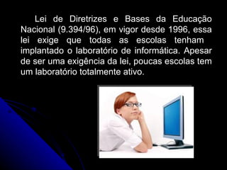 Lei de Diretrizes e Bases da Educação Nacional ( 9.394/96) , em vigor desde 1996, essa lei exige que todas as escolas tenham  implantado o laboratório de informática. Apesar de ser uma exigência da lei, poucas escolas tem um laboratório totalmente ativo.  