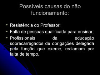 Resistência do Professor; Falta de pessoas qualificada para ensinar; Profissionais da educação sobrecarregados de obrigações delegada pela função que exerce, reclamam por falta de tempo. Possíveis causas do não funcionamento: 