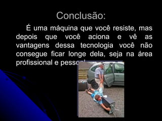 Conclusão: É uma máquina que você resiste, mas depois que você aciona e vê as vantagens dessa tecnologia você não consegue ficar longe dela, seja na área profissional e pessoal. 