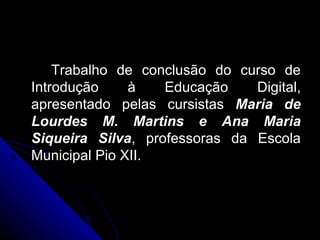 Trabalho de conclusão do curso de Introdução à Educação Digital, apresentado pelas cursistas  Maria de Lourdes M. Martins e Ana Maria Siqueira Silva , professoras da Escola Municipal Pio XII. 