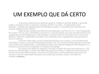 UM EXEMPLO QUE DÁ CERTO
            O governo Federal possui inúmeros projetos voltados à inclusão digital, o que pode
mudar a situação do País na próxima avaliação do Pisa. Um deles, “Computadores para
Inclusão”, recondiciona equipamentos de informática usados e os distribui para iniciativas de
inserção digital de todo o Brasil.
            Outro projeto, parceria do Ministério da Educação e da Casa Civil, o “Um Computador
Por Aluno” (UCA), tem a finalidade de promover a inclusão digital, por meio da distribuição de um
computador portátil (laptop) para cada estudante e cada professor de educação básica em escolas
públicas. Além dos computadores portáteis, são oferecidos outros equipamentos que permitem o
acesso à internet.
            Em Porto Velho duas escolas foram beneficiadas com o projeto: a Escola Municipal
João Ribeiro Soares e a Escola Estadual Rural Paulo Leal. Elas foram escolhidas porque, de acordo
com critérios pré-estabelecidos, a quantidade de alunos não poderia ultrapassar 500 estudantes e a
estrutura da escola deveria comportar a instalação dos laptops.
            De acordo com dados do programa, em todo o Estado são quase três mil alunos e 150
professores beneficiados. A professora Maria de Lurdes dos Santos é responsável pela turma de 3
ano da escola João Ribeiro Soares. Em maio de 2010, junto a outros professores da escola, ela
iniciou o curso de capacitação do projeto, que ainda hoje acontece, já que é dividido em
módulos.continua...
 