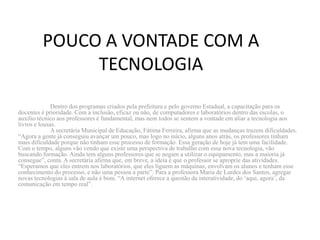 POUCO A VONTADE COM A
              TECNOLOGIA
              Dentro dos programas criados pela prefeitura e pelo governo Estadual, a capacitação para os
docentes é prioridade. Com a inclusão, eficaz ou não, de computadores e laboratórios dentro das escolas, o
auxílio técnico aos professores é fundamental, mas nem todos se sentem a vontade em aliar a tecnologia aos
livros e lousas.
              A secretária Municipal de Educação, Fátima Ferreira, afirma que as mudanças trazem dificuldades.
“Agora a gente já conseguiu avançar um pouco, mas logo no início, alguns anos atrás, os professores tinham
mais dificuldade porque não tinham esse processo de formação. Essa geração de hoje já tem uma facilidade.
Com o tempo, alguns vão vendo que existe uma perspectiva de trabalho com essa nova tecnologia, vão
buscando formação. Ainda tem alguns professores que se negam a utilizar o equipamento, mas a maioria já
consegue”, conta. A secretária afirma que, em breve, a ideia é que o professor se aproprie das atividades.
“Esperamos que eles entrem nos laboratórios, que eles liguem as máquinas, envolvam os alunos e tenham esse
conhecimento do processo, e não uma pessoa a parte”. Para a professora Maria de Lurdes dos Santos, agregar
novas tecnologias à sala de aula é bom. “A internet oferece a questão da interatividade, do „aqui, agora‟, da
comunicação em tempo real”.
 