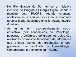 No Rio Grande do Sul tem-se a iniciativa inclusiva do Programa Sinergia Digital, criado e mantido pela PUCRS. Atende crianças, adolescentes e adultos, incluindo a chamada terceira idade, buscando uma formação integral do aluno.  As turmas tem acompanhamento sócio-educativo (por acadêmicos de Psicologia), palestras e dinâmicas de grupo. As aulas são realizadas no mesmo laboratório de informática que atende alunos de graduação e pós-graduação da Faculdade de Administração, Contabilidade e Economia da PUCRS.  