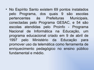No Espírito Santo existem 69 pontos instalados pelo Programa, dos quais 9 são escolas pertencentes às Prefeituras Municipais, conectadas pelo Programa GESAC, e 54 são escolas atendidas pelo Proinfo - Programa Nacional de Informática na Educação, um programa educacional criado em 9 de abril de 1997 pelo Ministério da Educação para promover uso da telemática como ferramenta de enriquecimento pedagógico no ensino público fundamental e médio.  