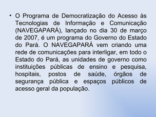 O Programa de Democratização do Acesso às Tecnologias de Informação e Comunicação (NAVEGAPARÁ), lançado no dia 30 de março de 2007, é um programa do Governo do Estado do Pará. O NAVEGAPARÁ vem criando uma rede de comunicações para interligar, em todo o Estado do Pará, as unidades de governo como instituições públicas de ensino e pesquisa, hospitais, postos de saúde, órgãos de segurança pública e espaços públicos de acesso geral da população.  