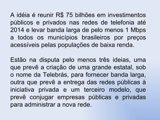A idéia é reunir R$ 75 bilhões em investimentos públicos e privados nas redes de telefonia até 2014 e levar banda larga de pelo menos 1 Mbps a todos os municípios brasileiros por preços acessíveis pelas populações de baixa renda. Estão na disputa pelo menos três ideias, uma que prevê a criação de uma grande estatal, sob o nome da Telebrás, para fornecer banda larga, outra que prevê a entrega das redes públicas à iniciativa privada e um terceiro modelo, que prevê conjugar empresas públicas e privadas para administrar a nova rede.  