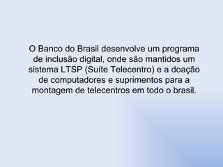 O Banco do Brasil desenvolve um programa de inclusão digital, onde são mantidos um sistema LTSP (Suíte Telecentro) e a doação de computadores e suprimentos para a montagem de telecentros em todo o brasil. 