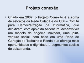 Projeto conexão Criado em 2007, o Projeto Conexão é a soma de esforços da Rede Cidadã e do CDI – Comitê para Democratização da Informática, que decidiram, com apoio da Accenture, desenvolver um modelo de negócio inovador, uma joint-venture social, com base em uma Rede de Geração de Trabalho e Renda que ofereça mais oportunidades e dignidade a segmentos sociais de baixa renda. 