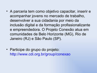 A parceria tem como objetivo capacitar, inserir e acompanhar jovens no mercado de trabalho, desenvolver a sua cidadania por meio da inclusão digital e da formação profissionalizante e empreendedora. O Projeto Conexão atua em comunidades de Belo Horizonte (MG), Rio de Janeiro (RJ) e São Paulo (SP). Participe do grupo do projeto:  http://www.cdi.org.br/group/conexao 