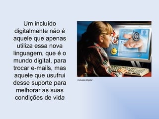 Inclusão Digital  Um incluído digitalmente não é aquele que apenas utiliza essa nova linguagem, que é o mundo digital, para trocar e-mails, mas aquele que usufrui desse suporte para melhorar as suas condições de vid a 