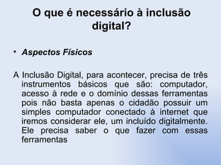 O que é necessário à inclusão digital? Aspectos Físicos A Inclusão Digital, para acontecer, precisa de três instrumentos básicos que são: computador, acesso à rede e o domínio dessas ferramentas pois não basta apenas o cidadão possuir um simples computador conectado à internet que iremos considerar ele, um incluído digitalmente. Ele precisa saber o que fazer com essas ferramentas 