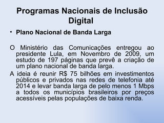 Programas Nacionais de Inclusão Digital  Plano Nacional de Banda Larga O Ministério das Comunicações entregou ao presidente Lula, em Novembro de 2009, um estudo de 197 páginas que prevê a criação de um plano nacional de banda larga. A ideia é reunir R$ 75 bilhões em investimentos públicos e privados nas redes de telefonia até 2014 e levar banda larga de pelo menos 1 Mbps a todos os municípios brasileiros por preços acessíveis pelas populações de baixa renda. 
