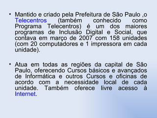 Mantido e criado pela Prefeitura de São Paulo ,o  Telecentros  (também conhecido como Programa Telecentros) é um dos maiores programas de Inclusão Digital e Social, que contava em março de 2007 com 158 unidades (com 20 computadores e 1 impressora em cada unidade).  Atua em todas as regiões da capital de São Paulo, oferecendo Cursos básicos e avançados de Informática e outros Cursos e oficinas de acordo com a necessidade local de cada unidade. Também oferece livre acesso à  Internet .  