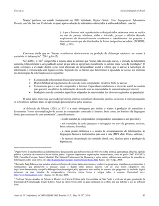 Cury et al.                                                                                                     Inclusão Digital no Brasil



         Norris5 publicou um estudo fundamental em 2001 intitulado, Digital Divide: Civic Engagement, Information
Poverty, and the Internet Worldwide no qual, após avaliação de indicadores submetidos a análises detalhada, conclui:


                                                (...) que a Internet está reproduzindo as desigualdades existentes entre as nações
                                                no uso de jornais, telefones, rádio e televisão, porque a difusão depende
                                                amplamente do desenvolvimento econômico e investimentos em pesquisa e
                                                desenvolvimento que são distribuídos de forma desigual na sociedade. (NORRIS,
                                                2001, p.313).


        Constatou ainda que os “fatores econômicos destacaram-se na predição de diferenças nacionais no acesso à
sociedade da informação” (2001, p.16-17).
         Sorj (2003, p. 62)6 compartilha a mesma idéia ao afirmar que “como toda inovação social, o impacto da telemática
aumenta potencialmente a desigualdade social, já que dela se apropriam inicialmente os setores mais ricos da população”. O
autor considera a exclusão digital como uma dimensão da desigualdade social e afirma que o acesso à tecnologia de
informação e comunicação está ligado à renda. Segundo ele, os fatores que determinam a igualdade de acesso aos sistemas
das tecnologias da informação são os seguintes:

                   Existência de infraestrutura física para transmissão;
                   Disponibilidade de equipamento de conexão como computador, modem e linha de acesso.
                   Treinamento para o uso de computador e Internet. Capacidades intelectuais e inserção social do usuário
                    para garantir uso efetivo da informação, de acordo com as necessidades da comunicação por Internet.
                   Produção e uso de conteúdos específicos adaptados às necessidades dos diversos segmentos da população.

          O autor ainda menciona que os dois primeiros critérios constituem dimensões passivas de acesso à Internet enquanto
os três últimos definem áreas de apropriação potencial ativa pelos usuários.

         A definição de Silveira (2003, p. 33)7 é a mais abrangente por incluir o acesso à produção de conteúdos e
ferramentas “como universalização do acesso ao computador conectado à Internet, bem como, ao domínio da linguagem
básica para manuseá-lo com autonomia”, especificamente:
                                                - à rede mundial de computadores (computadores conectados a um provedor);
                                                - aos conteúdos da rede (pesquisa e navegação em sites de governos, notícias,
                                                bens culturais, diversão);
                                                - à caixa postal eletrônica e a modos de armazenamento de informações; às
                                                linguagens básicas e instrumentos para usar a rede (MP3, chat, fóruns, editores, ;
                                                - às técnicas de produção de conteúdo (html, xml, técnicas para a produção de
                                                hipertexto);


5
  Pippa Norris é uma reconhecida conferencista e pesquisadora que publicou mais de 40 livros sobre política, democracia, eleições, opinião
pública e políticas de comunicação em vários países. Algumas importantes organizações internacionais, entre as quais ONU, UNESCO,
NDI, Conselho Europeu, Banco Mundial, The National Endowment for Democracy, entre outras, utilizam seus serviços de consultor ia.
Informações sobre seus livros em: http://ksghome.harvard.edu/~pnorris/books/Books.htm Acesso em 18 Ago. 2008.
6
  Bernardo Sorj dedica-se aos estudos sócio-econômicos de países latino-americanos e conhece os programas mundiais governamentais e
institucionais que promovem a inclusão social e digital como poucos autores. Um de seus textos (disponível em:
http://www.bernardosorj.com/pdf/e-bilbiografiaexclusaodigital.pdf), apresenta uma análise da maioria dos programas de inclusão digital
existentes na rede mundial de computadores. Escreveu vários livros e artigos sobre o assunto. Disponível em:<
http://www.bernardosorj.com/> Acesso em: 20 Dez. 2008.
7
  Professor Sérgio Amadeu da Silveira é Doutor em Ciência Política pela Universidade de São Paulo e professor da pós -graduação da
Faculdade de Comunicação Cásper Líbero. Autor de vários livros entre os quais destacam-se as obras em que defende o uso do software
livre.



Anais da IV Conferência ACORN-REDECOM, Brasília, D.F., May 14-15th, 2010                                                               85
 