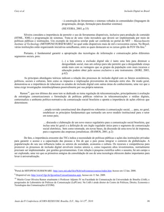 Cury et al.                                                                                                Inclusão Digital no Brasil



                                                 - à construção de ferramentas e sistemas voltados às comunidades (linguagem de
                                                 programação, design, formação para desenhar sistemas).
                                                 (SILVEIRA, 2003, p.33)

          Silveira considera a importância de permitir o uso de ferramentas disponíveis, inclusive para produção de conteúdo
(HTML, XML) e programação de sistemas. Trata-se de uma visão inovadora que deverá ser implementada por meio de
políticas públicas e instituições. Um exemplo de iniciativa similar pode ser conferida no portal do MIT – Massachusetts
Institute of Technology (MITOPENCOURSEWARE) 8 no qual estão disponíveis mais de mil e novecentos cursos. No Brasil,
várias instituições estão organizando iniciativas semelhantes, entre as quais destacam-se os cursos grátis da FGV On-line.9

       Portanto, é fundamental garantir a apropriação das tecnologias de informação e comunicação pelos diferentes
segmentos sociais, pois:
                                                 (...) a luta contra a exclusão digital não é tanto uma luta para diminuir a
                                                 desigualdade social, mas um esforço para não permitir que a desigualdade cresça
                                                 ainda mais com as vantagens que os grupos da população com mais recursos e
                                                 educação podem obter pelo acesso exclusivo a este instrumento. (SORJ, 2003,
                                                 p.62)
          As principais abordagens teóricas indicam a relação dos processos de inclusão digital com os fatores econômicos,
políticos, sociais e culturais, bem como os impactos e implicações provenientes da interação entre eles. De modo geral,
demonstrou-se a importância de relacionar os estudos de inclusão digital com outras áreas do conhecimento, uma vez que o
tema exige investigações interdisciplinares possivelmente por sua própria natureza.

     Ramos10, que nos últimos dez anos tem se dedicado ao tema regulação de telecomunicações, principalmente à avaliação
de estratégias comunicacionais e formulação de políticas públicas relativas às telecomunicações e mídias digitais,
contextualiza o ambiente político-normativo da comunicação social brasileira e aponta a importância de ações efetivas que
determinem:

                              ...ampla revisão constitucional dos dispositivos referentes à comunicação social, ... para, no geral,
                              estabelecer os princípios fundamentais que nortearão um novo modelo institucional para o setor
                              em nosso país;

                               ... discussão e elaboração de um novo marco regulatório para a comunicação social brasileira, que
                              inclua uma lei geral e a definição de um órgão regulador único para o segmento da comunicação
                              social eletrônica, bem como retomada, em novas bases, da discussão de uma nova lei de imprensa,
                              para o segmento das empresas jornalísticas. (RAMOS, 2001, p.2)

         De fato, a importância crescente das TICs indica a necessidade de políticas públicas e ações das instituições privadas
para garantir o acesso e a capacitação das pessoas a fim de que o país possa integrar o contexto da globalização. A
popularização do seu uso influencia todos os setores da sociedade, economia e cultura. Os recursos e competências para
promover os processos de inclusão digital envolvem muitos setores e, como requerem altos investimentos, normalmente
precisam ser implementados por gestões governamentais. Com relação à pesquisa científica sobre o assunto, há um campo a
ser explorado, uma vez que os primeiros estágios da consolidação de uso de uma tecnologia oferecem dados importantes para
levar à universalização.



8
Portal do MITOPENCOURSEWARE: http://ocw.mit.edu/OcwWeb/web/courses/courses/index.htm Acesso em 12 Jan. 2008.
9
    Disponível em: http://www5.fgv.br/fgvonline/CursosGratuitos.aspx Acesso em 11 Set. 2009.
10
  Murilo Cesar Oliveira Ramos atualmente é Professor Adjunto IV na Faculdade de Comunicação da Universidade de Brasília (UnB), e
pesquisador do Laboratório de Políticas de Comunicação (LaPCom). Na UnB é ainda diretor do Centro de Políticas, Direito, Economia e
Tecnologias das Comunicações (CCOM).




Anais da IV Conferência ACORN-REDECOM, Brasília, D.F., May 14-15th, 2010                                                          86
 