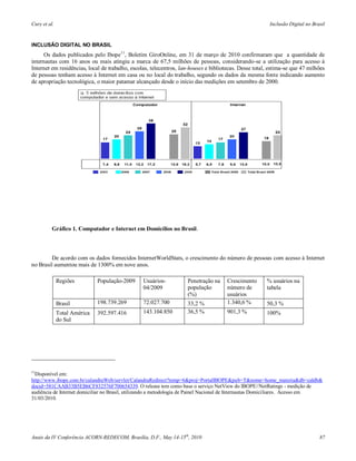 Cury et al.                                                                                             Inclusão Digital no Brasil


INCLUSÃO DIGITAL NO BRASIL
      Os dados publicados pelo Ibope11, Boletim GiroOnline, em 31 de março de 2010 confirmaram que a quantidade de
internautas com 16 anos ou mais atingiu a marca de 67,5 milhões de pessoas, considerando-se a utilização para acesso à
Internet em residências, local de trabalho, escolas, telecentros, lan-houses e bibliotecas. Desse total, estima-se que 47 milhões
de pessoas tenham acesso à Internet em casa ou no local do trabalho, segundo os dados da mesma fonte indicando aumento
de apropriação tecnológica, o maior patamar alcançado desde o início das medições em setembro de 2000.




          Gráfico 1. Computador e Internet em Domicílios no Brasil.



         De acordo com os dados fornecidos InternetWorldStats, o crescimento do número de pessoas com acesso à Internet
no Brasil aumentou mais de 1300% em nove anos.

              Regiões         População-2009     Usuários-          Penetração na     Crescimento      % usuários na
                                                 04/2009            população         número de        tabela
                                                                    (%)               usuários
              Brasil          198.739.269        72.027.700         33,2 %            1.340,6 %        50,3 %
              Total América   392.597.416        143.104.850        36,5 %            901,3 %          100%
              do Sul




11
 Disponível em:
http://www.ibope.com.br/calandraWeb/servlet/CalandraRedirect?temp=6&proj=PortalIBOPE&pub=T&nome=home_materia&db=caldb&
docid=581CAAB33B5EB6CF832576F700654339. O release tem como base o serviço NetView do IBOPE//NetRatings - medição de
audiência de Internet domiciliar no Brasil, utilizando a metodologia de Painel Nacional de Internautas Domiciliares. Acesso em
31/03/2010.




Anais da IV Conferência ACORN-REDECOM, Brasília, D.F., May 14-15th, 2010                                                       87
 