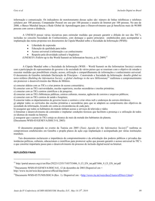 Cury et al.                                                                                            Inclusão Digital no Brasil



informação e comunicação. Os indicadores de monitoramento dessas ações são: número de linhas telefônicas e telefones
celulares por 100 pessoas; Computador Pessoal em uso por 100 pessoas e usuário de Internet por 100 pessoas. No ano de
2000, o Banco Mundial lançou a Rede Global de Aprendizagem para o Desenvolvimento que já beneficiou mais de 90.000
pessoas com cursos a distância.

         A UNESCO possui várias iniciativas para estimular medidas que possam garantir a difusão do uso das TIC’s,
incluídas no conceito Sociedade do Conhecimento, com destaque a quatro princípios estabelecidos para acompanhar a
implantação das metas propostas nos documentos da Cúpula Mundial sobre a Sociedade da Informação (WSIS):
               Liberdade de expressão
               Educação de qualidade para todos
               Acesso universal à informação e ao conhecimento
               Respeito pela diversidade cultural e lingüística
           (UNESCO’s Follow-up to the World Summit on Information Society, p.10, 2009)12


        A Cúpula Mundial sobre a Sociedade da Informação (WSIS – World Summit on the Information Society) contou
com a participação de representantes do governo e da sociedade de vários países que se reuniram com o objetivo de estudar e
executar medidas que possibilitem criação, acesso, utilização e compartilhamento de informações e conhecimento universal.
O documento de Genebra intitulado Declaração de Princípios – Construindo a Sociedade da Informação: desafio global no
novo milênio (Building the Information Society: a global challenge in the new Millennium)13 reafirmou o comprometimento
em promover o desenvolvimento das Metas do Milênio.
a) conectar aldeias com as TICs e criar pontos de acesso comunitário;
b) conectar com as TICs universidades, escolas superiores, escolas secundárias e escolas primárias;
c) conectar com as TICs centros científicos e de pesquisa;
d) conectar com as TICs bibliotecas públicas, centros culturais, museus, agências de correios e arquivos públicos;
e) conectar com as TICs centros de saúde e hospitais;
f) conectar todos os departamentos de governo locais e centrais e criar sítios web e endereços de correio eletrônico;
g) adaptar todos os currículos das escolas primárias e secundárias para que se adaptem ao cumprimento dos objetivos da
sociedade da informação, levando em conta as circunstâncias de cada país;
h) assegurar que todos os habitantes do mundo tenham acesso a serviços de televisão e rádio;
i) fomentar o desenvolvimento de conteúdos e implantar condições técnicas que facilitem a presença e a utilização de todos
os idiomas do mundo na Internet;
j) assegurar que o acesso às TICs esteja ao alcance de mais da metade dos habitantes do planeta.
(Documento WSIS-03/GENEVA/DOC/5-S, 2003)

   O documento preparado no evento da Tunísia em 2005 (Tunis Agenda for the Information Society)14 reafirma os
compromissos estabelecidos em Genebra e propõe planos de ação cuja implantação é acompanhada por várias instituições
mundiais.
     Tais documentos esclarecem a importância do comprometimento e da articulação dos poderes públicos e privados das
instâncias políticas, culturais, educacionais e científicas para promover ações que possam garantir o acesso universal às TIC’s
o que constitui importante passo para o desenvolvimento do processo de inclusão digital/social na Internet.


REFLEXÕES FINAIS



12
     http://portal.unesco.org/ci/en/files/29223/125517103733486_9_CI_EN_int.pdf/3486_9_CI_EN_int.pdf
13
  Documento WSIS-03/GENEVA/DOC/4-E, 12 de dezembro de 2003.Disponível em <
http://www.itu.int/wsis/docs/geneva/official/dop.html>
14
     Documento WSIS-05/TUNIS/DOC/6 (Rev. 1). Disponível em: <http://www.itu.int/wsis/docs2/tunis/off/6rev1.html>




Anais da IV Conferência ACORN-REDECOM, Brasília, D.F., May 14-15th, 2010                                                      89
 