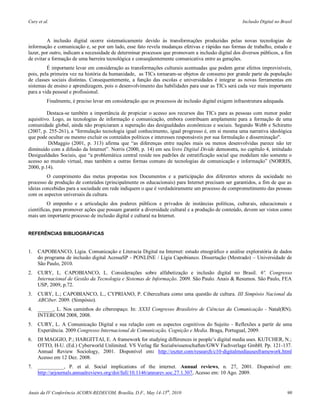 Cury et al.                                                                                           Inclusão Digital no Brasil



         A inclusão digital ocorre sistematicamente devido às transformações produzidas pelas novas tecnologias de
informação e comunicação e, se por um lado, esse fato revela mudanças efetivas e rápidas nas formas de trabalho, estudo e
lazer, por outro, indicam a necessidade de determinar processos que promovam a inclusão digital dos diversos públicos, a fim
de evitar a formação de uma barreira tecnológica e conseqüentemente comunicativa entre as gerações.
         É importante levar em consideração as transformações culturais acentuadas que podem gerar efeitos imprevisíveis,
pois, pela primeira vez na história da humanidade, as TICs tornaram-se objetos de consumo por grande parte da população
de classes sociais distintas. Consequentemente, a função das escolas e universidades é integrar as novas ferramentas em
sistemas de ensino e aprendizagem, pois o desenvolvimento das habilidades para usar as TICs será cada vez mais importante
para a vida pessoal e profissional.
          Finalmente, é preciso levar em consideração que os processos de inclusão digital exigem infraestrutura adequada.

         Destaca-se também a importância de propiciar o acesso aos recursos das TICs para as pessoas com menor poder
aquisitivo. Logo, as tecnologias de informação e comunicação, embora contribuam amplamente para a formação de uma
comunidade global, ainda não propiciaram a superação das desigualdades econômicas e sociais. Segundo Webb e Schiratto
(2007, p. 255-261), a "formulação tecnologia igual conhecimento, igual progresso é, em si mesma uma narrativa ideológica
que pode ocultar ou mesmo excluir os conteúdos políticos e interesses responsáveis por sua formulação e disseminação".
          DiMaggio (2001, p. 313) afirma que “as diferenças entre nações mais ou menos desenvolvidas parece não ter
diminuído com a difusão da Internet”. Norris (2000, p. 14) em seu livro Digital Divide demonstra, no capítulo 4, intitulado
Desigualdades Sociais, que “a problemática central reside nos padrões de estratificação social que modelam não somente o
acesso ao mundo virtual, mas também a outras formas comuns de tecnologias de comunicação e informação” (NORRIS,
2000, p.14).
         O cumprimento das metas propostas nos Documentos e a participação dos diferentes setores da sociedade no
processo de produção de conteúdos (principalmente os educacionais) para Internet precisam ser garantidos, a fim de que as
ideias concebidas para a sociedade em rede indiquem o que é verdadeiramente um processo de comprometimento das pessoas
com os aspectos universais da cultura.
          O empenho e a articulação dos poderes públicos e privados de instâncias políticas, culturais, educacionais e
científicas, para promover ações que possam garantir a diversidade cultural e a produção de conteúdo, devem ser vistos como
mais um importante processo de inclusão digital e cultural na Internet.


REFERÊNCIAS BIBLIOGRÁFICAS


1.   CAPOBIANCO, Ligia. Comunicação e Literacia Digital na Internet: estudo etnográfico e análise exploratória de dados
     do programa de inclusão digital AcessaSP - PONLINE / Lígia Capobianco. Dissertação (Mestrado) – Universidade de
     São Paulo, 2010.
2.   CURY, L. CAPOBIANCO, L. Considerações sobre alfabetização e inclusão digital no Brasil. 6º. Congresso
     Internacional de Gestão da Tecnologia e Sistemas de Informação. 2009. São Paulo. Anais & Resumos. São Paulo, FEA
     USP, 2009, p.72.
3.   CURY, L.; CAPOBIANCO, L., CYPRIANO, P. Cibercultura como uma questão de cultura. III Simpósio Nacional da
     ABCiber. 2009. (Simpósio).
4.   ______, L. Nos caminhos do ciberespaço. In: XXXI Congresso Brasileiro de Ciências da Comunicação - Natal(RN).
     INTERCOM 2008, 2008.
5.   CURY, L. A Comunicação Digital e sua relação com os aspectos cognitivos do Sujeito - Reflexões a partir de uma
     Experiência. 2009.Congresso Internacional de Comunicação, Cognição e Media. Braga, Portugual, 2009.
6.   DI MAGGIO, P.; HARGITTAI, E. A framework for studying differences in people’s digital media uses. KUTCHER, N.;
     OTTO, H-U. (Ed.) Cyberworld Unlimited. VS Verlag für Sozialwissenschaften/GWV Fachverlage GmbH. Pp. 121-137.
     Annual Review Sociology, 2001. Disponível em: http://eszter.com/research/c10-digitalmediausesframework.html
     Acesso em 12 Dez. 2008.
7.   __________, P. et al. Social implications of the internet. Annual reviews, n. 27, 2001. Disponível em:
     http://arjournals.annualreviews.org/doi/full/10.1146/annurev.soc.27.1.307, Acesso em: 10 Ago. 2009.


Anais da IV Conferência ACORN-REDECOM, Brasília, D.F., May 14-15th, 2010                                                     90
 