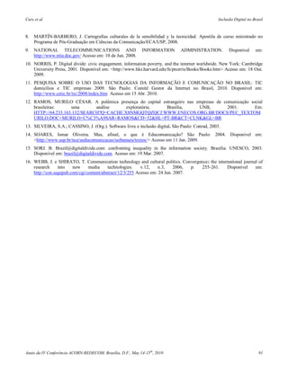 Cury et al.                                                                                       Inclusão Digital no Brasil



8.   MARTÍN-BARBERO, J. Cartografias culturales de la sensibilidad y la tecnicidad. Apostila de curso ministrado no
     Programa de Pós-Graduação em Ciências da Comunicação/ECA/USP, 2008.
9.   NATIONAL TELECOMMUNICATIONS AND                        INFORMATION        ADMINISTRATION.          Disponível     em:
     http://www.ntia.doc.gov/ Acesso em: 10 de Jun. 2008.
10. NORRIS, P. Digital divide: civic engagement, information poverty, and the internet worldwide. New York: Cambridge
    University Press, 2001. Disponível em: <http://www.hks.harvard.edu/fs/pnorris/Books/Books.htm> Acesso em: 18 Out.
    2009.
11. PESQUISA SOBRE O USO DAS TECNOLOGIAS DA INFORMAÇÃO E COMUNICAÇÃO NO BRASIL: TIC
    domicílios e TIC empresas 2009. São Paulo: Comitê Gestor da Internet no Brasil, 2010. Disponível em:
    http://www.cetic.br/tic/2008/index.htm Acesso em 15 Abr. 2010.
12. RAMOS, MURILO CÉSAR. A polêmica presença do capital estrangeiro nas empresas de comunicação social
    brasileiras:     uma       análise    exploratória.   Brasília,      UNB,         2001.       Em:
    HTTP://64.233.163.132/SEARCH?Q=CACHE:X8NMGQTQZQCJ:WWW.ENECOS.ORG.BR/DOCS/PEC_TEXTOM
    URILO.DOC+MURILO+C%C3%A9SAR+RAMOS&CD=32&HL=PT-BR&CT=CLNK&GL=BR
13. SILVEIRA, S.A.; CASSINO, J. (Org.). Software livre e inclusão digital. São Paulo: Conrad, 2003.
14. SOARES, Ismar Oliveira. Mas, afinal, o que é Educomunicação? São Paulo: 2004. Disponível em:
    <http://www.usp.br/nce/aeducomunicacao/saibamais/textos/> Acesso em 11 Jan. 2009.
15. SORJ. B. Brazil@digitaldivide.com: confronting inequality in the information society. Brasília: UNESCO, 2003.
    Disponível em: brazil@digitaldivide.com. Acesso em: 19 Mar. 2007.
16. WEBB, J. e SHIRATO, T. Communication technology and cultural politics. Convergence: the international journal of
    research     into   new     media     technologies.    v.12,   n.3,     2006, p. 255-261.    Disponível     em:
    http://con.sagepub.com/cgi/content/abstract/12/3/255 Acesso em: 24 Jun. 2007.




Anais da IV Conferência ACORN-REDECOM, Brasília, D.F., May 14-15th, 2010                                                 91
 