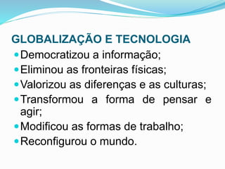 GLOBALIZAÇÃO E TECNOLOGIA
Democratizou a informação;
Eliminou as fronteiras físicas;
Valorizou as diferenças e as culturas;
Transformou a forma de pensar e
agir;
Modificou as formas de trabalho;
Reconfigurou o mundo.
 