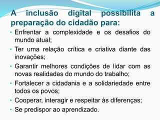 A inclusão digital possibilita a
preparação do cidadão para:
• Enfrentar a complexidade e os desafios do
mundo atual;
• Ter uma relação crítica e criativa diante das
inovações;
• Garantir melhores condições de lidar com as
novas realidades do mundo do trabalho;
• Fortalecer a cidadania e a solidariedade entre
todos os povos;
• Cooperar, interagir e respeitar às diferenças;
• Se predispor ao aprendizado.
 