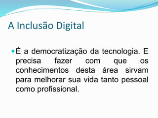 A Inclusão Digital
É a democratização da tecnologia. E
precisa fazer com que os
conhecimentos desta área sirvam
para melhorar sua vida tanto pessoal
como profissional.
 