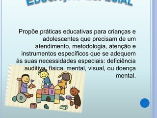 Propõe práticas educativas para crianças e
adolescentes que precisam de um
atendimento, metodologia, atenção e
instrumentos específicos que se adequem
às suas necessidades especiais: deficiência
auditiva, física, mental, visual, ou doença
mental.
 