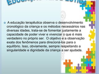  A educação terapêutica observa o desenvolvimento
cronológico da criança e os métodos necessários nas
diversas idades, trata-se de fomentar justamente a
capacidade de poder viver e vivenciar o que é mais
verdadeiro no próprio ser. O objetivo e a observação
exata dos fenômenos para direcioná-los para o
equilíbrio. Isso, obviamente, sempre respeitando a
singularidade e dignidade da criança a ser ajudada.
 