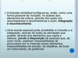  A “inclusão simbólica”configura-se, então, como uma
forma possível de inclusão, no acesso aos
elementos da cultura, através dos quais nos
reconhecemos e reconhecemos o outro. Integração
é reconhecimento.
 Uma escola especial pode possibilitar a inclusão e a
integração, através de todas as atividades que
propõe, através dos elementos que capta e
oferece, pondo à disposição de pessoas que, de
outro modo, estariam impossibilitadas de
procurarem por si mesmas esses elementos,
impossibilitadas de estudar, de trabalhar, de tocar
um instrumento, de pertencer.
 