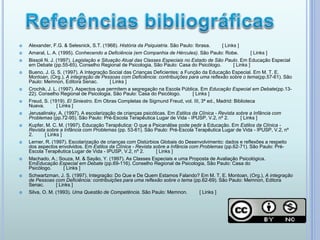  Alexander, F.G. & Selesnick, S.T. (1968). História da Psiquiatria. São Paulo: Ibrasa. [ Links ]
 Amaral, L. A. (1995). Conhecendo a Deficiência (em Companhia de Hércules). São Paulo: Robe. [ Links ]
 Bissoli N. J. (1997). Legislação e Situação Atual das Classes Especiais no Estado de São Paulo. Em Educação Especial
em Debate (pp.55-65). Conselho Regional de Psicologia, São Paulo: Casa do Psicólogo. [ Links ]
 Bueno, J. G. S. (1997). A Integração Social das Crianças Deficientes: a Função da Educação Especial. Em M. T. E.
Montoan, (Org.), A integração de Pessoas com Deficiência: contribuições para uma reflexão sobre o tema(pp.57-61). São
Paulo: Memnon, Editora Senac. [ Links ]
 Crochik, J. L. (1997). Aspectos que permitem a segregação na Escola Pública. Em Educação Especial em Debate(pp.13-
22). Conselho Regional de Psicologia, São Paulo: Casa do Psicólogo. [ Links ]
 Freud, S. (1919). El Siniestro. Em Obras Completas de Sigmund Freud, vol. III, 3ª ed., Madrid: Biblioteca
Nueva. [ Links ]
 Jerusalinsky, A. (1997). A escolarização de crianças psicóticas. Em Estilos da Clínica - Revista sobre a Infância com
Problemas (pp.72-95). São Paulo: Pré-Escola Terapêutica Lugar de Vida - IPUSP, V.2, nº 2. [ Links ]
 Kupfer, M. C. M. (1997). Educação Terapêutica: O que a Psicanálise pode pedir à Educação. Em Estilos da Clínica -
Revista sobre a Infância com Problemas (pp. 53-61). São Paulo: Pré-Escola Terapêutica Lugar de Vida - IPUSP, V.2, nº
2. [ Links ]
 Lerner, R. (1997). Escolarização de crianças com Distúrbios Globais do Desenvolvimento: dados e reflexões a respeito
dos aspectos envolvidos. Em Estilos da Clínica - Revista sobre a Infância com Problemas (pp.62-71). São Paulo: Pré-
Escola Terapêutica Lugar de Vida - IPUSP, V.2, nº 2. [ Links ]
 Machado, A.; Souza, M. & Sayão, Y. (1997). As Classes Especiais e uma Proposta de Avaliação Psicológica.
EmEducação Especial em Debate (pp.69-116). Conselho Regional de Psicologia, São Paulo: Casa do
Psicólogo. [ Links ]
 Schwartzman, J. S. (1997). Integração: Do Que e De Quem Estamos Falando? Em M. T. E. Montoan, (Org.), A integração
de Pessoas com Deficiência: contribuições para uma reflexão sobre o tema (pp.62-69). São Paulo: Memnon, Editora
Senac. [ Links ]
 Silva, O. M. (1993). Uma Questão de Competência. São Paulo: Memnon. [ Links ]
 