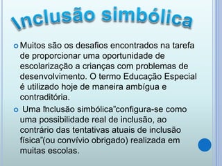  Muitos são os desafios encontrados na tarefa
de proporcionar uma oportunidade de
escolarização a crianças com problemas de
desenvolvimento. O termo Educação Especial
é utilizado hoje de maneira ambígua e
contraditória.
 Uma “inclusão simbólica”configura-se como
uma possibilidade real de inclusão, ao
contrário das tentativas atuais de inclusão
física”(ou convívio obrigado) realizada em
muitas escolas.
 