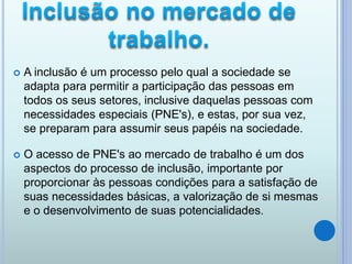  A inclusão é um processo pelo qual a sociedade se
adapta para permitir a participação das pessoas em
todos os seus setores, inclusive daquelas pessoas com
necessidades especiais (PNE's), e estas, por sua vez,
se preparam para assumir seus papéis na sociedade.
 O acesso de PNE's ao mercado de trabalho é um dos
aspectos do processo de inclusão, importante por
proporcionar às pessoas condições para a satisfação de
suas necessidades básicas, a valorização de si mesmas
e o desenvolvimento de suas potencialidades.
 