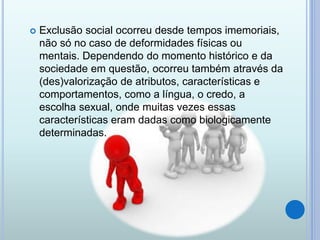  Exclusão social ocorreu desde tempos imemoriais,
não só no caso de deformidades físicas ou
mentais. Dependendo do momento histórico e da
sociedade em questão, ocorreu também através da
(des)valorização de atributos, características e
comportamentos, como a língua, o credo, a
escolha sexual, onde muitas vezes essas
características eram dadas como biologicamente
determinadas.
 