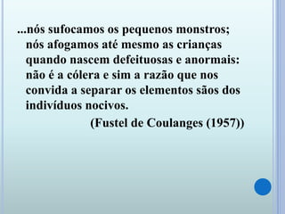 ...nós sufocamos os pequenos monstros;
nós afogamos até mesmo as crianças
quando nascem defeituosas e anormais:
não é a cólera e sim a razão que nos
convida a separar os elementos sãos dos
indivíduos nocivos.
(Fustel de Coulanges (1957))
 