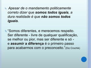  Apesar de o mandamento politicamente
correto dizer que somos todos iguais, a
dura realidade é que não somos todos
iguais.
 “Somos diferentes, e merecemos respeito.
Ser diferente - livre de qualquer qualificação,
se melhor ou pior, mas ser diferente e só -
e assumir a diferença é o primeiro passo
para acabarmos com o preconceito.”(Diz Crochik)
 