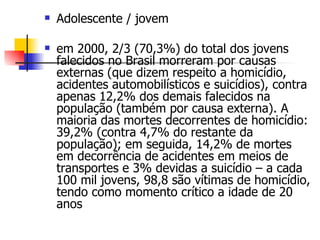 Adolescente / jovem em 2000, 2/3 (70,3%) do total dos jovens falecidos no Brasil morreram por causas externas (que dizem respeito a homicídio, acidentes automobilísticos e suicídios), contra apenas 12,2% dos demais falecidos na população (também por causa externa). A maioria das mortes decorrentes de homicídio: 39,2% (contra 4,7% do restante da população); em seguida, 14,2% de mortes em decorrência de acidentes em meios de transportes e 3% devidas a suicídio – a cada 100 mil jovens, 98,8 são vítimas de homicídio, tendo como momento crítico a idade de 20 anos  
