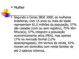 Mulher Segundo o Censo IBGE 2000, as mulheres brasileiras, com 15 anos ou mais de idade representam 61,5 milhões da população, 57% são casadas (com ou sem registro), 75% têm filho/a(s), 57% integram a população economicamente ativa (PEA), mas apenas 17% no mercado formal (12% desempregadas). Em termos de renda, 42% moram em domicílios com renda familiar de até 2 salários mínimos . 