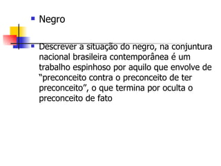 Negro Descrever a situação do negro, na conjuntura nacional brasileira contemporânea é um trabalho espinhoso por aquilo que envolve de “preconceito contra o preconceito de ter preconceito”, o que termina por oculta o preconceito de fato  
